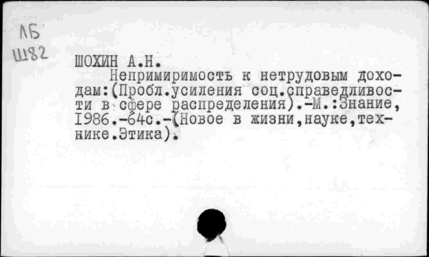 ﻿№
ШОХИН А.Н.
Непримиримость к нетрудовым доходам: (Пробл.усиления соц.справедливости в сфере распределения).-М.:Знание, 1986.-64с.-ХНовое в жизни,науке,технике.Этика).